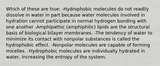 Which of these are true: -Hydrophobic molecules do not readily dissolve in water in part because water molecules involved in hydration cannot participate in normal hydrogen bonding with one another -Amphipathic (amphiphilic) lipids are the structural basis of biological bilayer membranes. -The tendency of water to minimize its contact with nonpolar substances is called the hydrophobic effect. -Nonpolar molecules are capable of forming micelles. -Hydrophobic molecules are individually hydrated in water, increasing the entropy of the system.