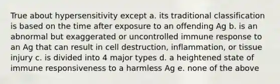 True about hypersensitivity except a. its traditional classification is based on the time after exposure to an offending Ag b. is an abnormal but exaggerated or uncontrolled immune response to an Ag that can result in cell destruction, inflammation, or tissue injury c. is divided into 4 major types d. a heightened state of immune responsiveness to a harmless Ag e. none of the above