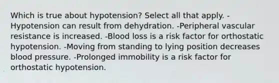 Which is true about hypotension? Select all that apply. -Hypotension can result from dehydration. -Peripheral vascular resistance is increased. -Blood loss is a risk factor for orthostatic hypotension. -Moving from standing to lying position decreases blood pressure. -Prolonged immobility is a risk factor for orthostatic hypotension.