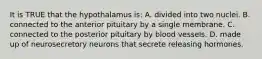 It is TRUE that the hypothalamus is: A. divided into two nuclei. B. connected to the anterior pituitary by a single membrane. C. connected to the posterior pituitary by blood vessels. D. made up of neurosecretory neurons that secrete releasing hormones.