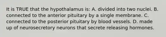 It is TRUE that the hypothalamus is: A. divided into two nuclei. B. connected to the anterior pituitary by a single membrane. C. connected to the posterior pituitary by blood vessels. D. made up of neurosecretory neurons that secrete releasing hormones.