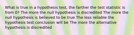 What is true in a hypothesis​ test, the farther the test statistic is from​ 0? The more the null hypothesis is discredited The more the null hypothesis is believed to be true The less reliable the hypothesis test conclusion will be The more the alternative hypothesis is discredited