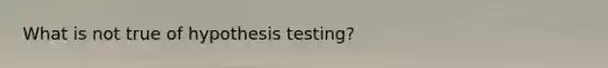 What is not true of hypothesis testing?