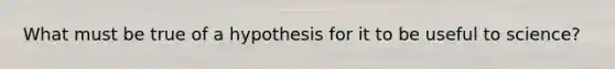 What must be true of a hypothesis for it to be useful to science?