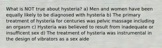 What is NOT true about hysteria? a) Men and women have been equally likely to be diagnosed with hysteria b) The primary treatment of hysteria for centuries was pelvic massage including an orgasm c) Hysteria was believed to result from inadequate or insufficent sex d) The treatment of hysteria was instrumental in the design of vibrators as a sex aide