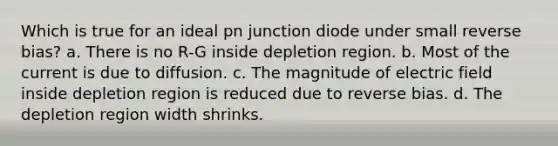 Which is true for an ideal pn junction diode under small reverse bias? a. There is no R-G inside depletion region. b. Most of the current is due to diffusion. c. The magnitude of electric field inside depletion region is reduced due to reverse bias. d. The depletion region width shrinks.