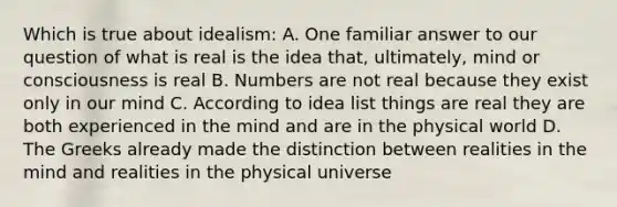 Which is true about idealism: A. One familiar answer to our question of what is real is the idea that, ultimately, mind or consciousness is real B. Numbers are not real because they exist only in our mind C. According to idea list things are real they are both experienced in the mind and are in the physical world D. The Greeks already made the distinction between realities in the mind and realities in the physical universe