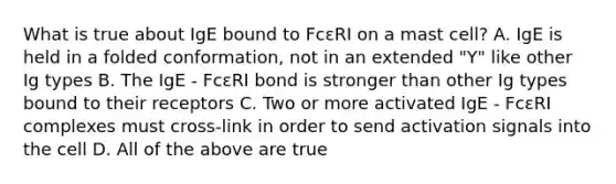 What is true about IgE bound to FcεRI on a mast cell? A. IgE is held in a folded conformation, not in an extended "Y" like other Ig types B. The IgE - FcεRI bond is stronger than other Ig types bound to their receptors C. Two or more activated IgE - FcεRI complexes must cross-link in order to send activation signals into the cell D. All of the above are true