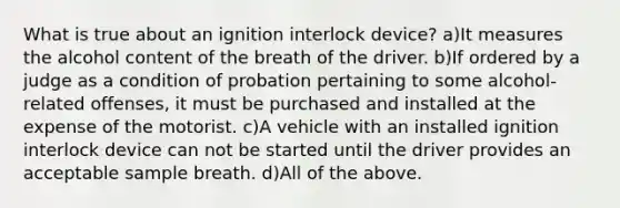 What is true about an ignition interlock device? a)It measures the alcohol content of the breath of the driver. b)If ordered by a judge as a condition of probation pertaining to some alcohol-related offenses, it must be purchased and installed at the expense of the motorist. c)A vehicle with an installed ignition interlock device can not be started until the driver provides an acceptable sample breath. d)All of the above.