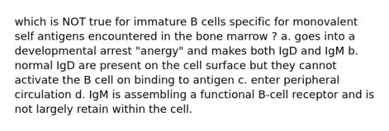 which is NOT true for immature B cells specific for monovalent self antigens encountered in the bone marrow ? a. goes into a developmental arrest "anergy" and makes both IgD and IgM b. normal IgD are present on the cell surface but they cannot activate the B cell on binding to antigen c. enter peripheral circulation d. IgM is assembling a functional B-cell receptor and is not largely retain within the cell.