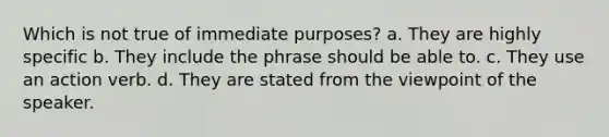 Which is not true of immediate purposes? a. They are highly specific b. They include the phrase should be able to. c. They use an action verb. d. They are stated from the viewpoint of the speaker.