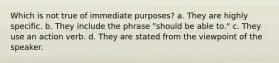 Which is not true of immediate purposes? a. They are highly specific. b. They include the phrase "should be able to." c. They use an action verb. d. They are stated from the viewpoint of the speaker.