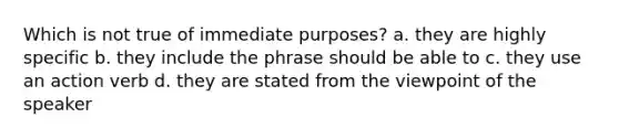 Which is not true of immediate purposes? a. they are highly specific b. they include the phrase should be able to c. they use an action verb d. they are stated from the viewpoint of the speaker