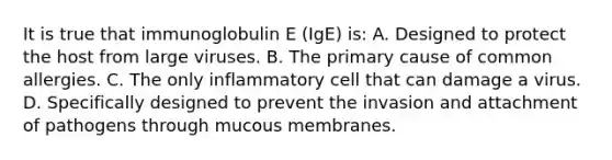 It is true that immunoglobulin E (IgE) is: A. Designed to protect the host from large viruses. B. The primary cause of common allergies. C. The only inflammatory cell that can damage a virus. D. Specifically designed to prevent the invasion and attachment of pathogens through mucous membranes.