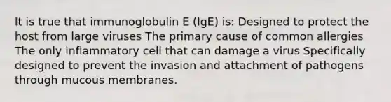 It is true that immunoglobulin E (IgE) is: Designed to protect the host from large viruses The primary cause of common allergies The only inflammatory cell that can damage a virus Specifically designed to prevent the invasion and attachment of pathogens through mucous membranes.