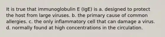 It is true that immunoglobulin E (IgE) is a. designed to protect the host from large viruses. b. the primary cause of common allergies. c. the only inflammatory cell that can damage a virus. d. normally found at high concentrations in the circulation.