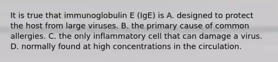 It is true that immunoglobulin E (IgE) is A. designed to protect the host from large viruses. B. the primary cause of common allergies. C. the only inflammatory cell that can damage a virus. D. normally found at high concentrations in the circulation.