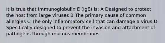 It is true that immunoglobulin E (IgE) is: A Designed to protect the host from large viruses B The primary cause of common allergies C The only inflammatory cell that can damage a virus D Specifically designed to prevent the invasion and attachment of pathogens through mucous membranes.