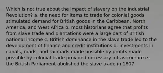 Which is not true about the impact of slavery on the Industrial Revolution? a. the need for items to trade for colonial goods stimulated demand for British goods in the Caribbean, North America, and West Africa b. most historians agree that profits from slave trade and plantations were a large part of British national income c. British dominance in the slave trade led to the development of finance and credit institutions d. investments in canals, roads, and railroads made possible by profits made possible by colonial trade provided necessary infrastructure e. the British Parliament abolished the slave trade in 1807