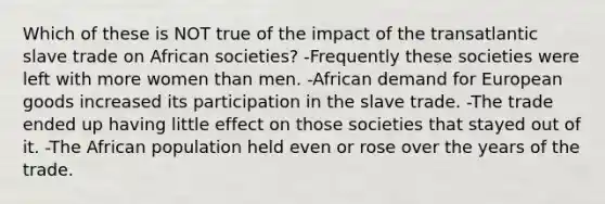 Which of these is NOT true of the impact of the transatlantic slave trade on African societies? -Frequently these societies were left with more women than men. -African demand for European goods increased its participation in the slave trade. -The trade ended up having little effect on those societies that stayed out of it. -The African population held even or rose over the years of the trade.