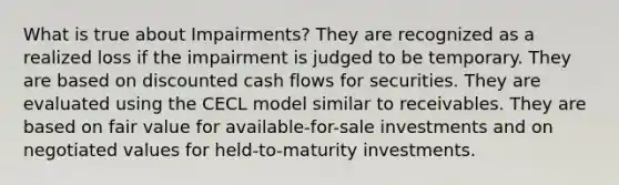 What is true about Impairments? They are recognized as a realized loss if the impairment is judged to be temporary. They are based on discounted cash flows for securities. They are evaluated using the CECL model similar to receivables. They are based on fair value for available-for-sale investments and on negotiated values for held-to-maturity investments.