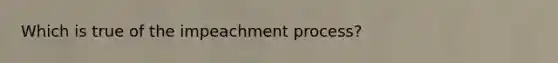 Which is true of the impeachment process?