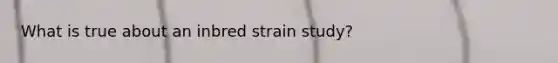 What is true about an inbred strain study?