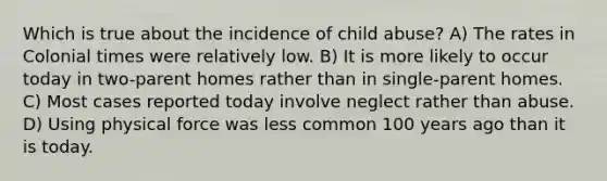 Which is true about the incidence of child abuse? A) The rates in Colonial times were relatively low. B) It is more likely to occur today in two-parent homes rather than in single-parent homes. C) Most cases reported today involve neglect rather than abuse. D) Using physical force was less common 100 years ago than it is today.