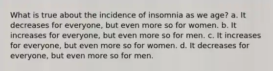 What is true about the incidence of insomnia as we age? a. It decreases for everyone, but even more so for women. b. It increases for everyone, but even more so for men. c. It increases for everyone, but even more so for women. d. It decreases for everyone, but even more so for men.