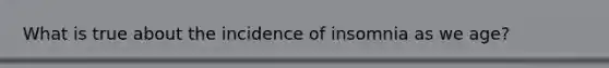 What is true about the incidence of insomnia as we age?