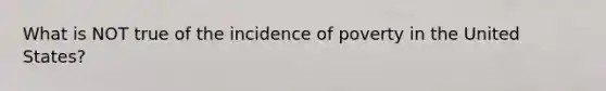 What is NOT true of the incidence of poverty in the United States?