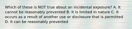 Which of these is NOT true about an incidental exposure? A. It cannot be reasonably prevented B. It is limited in nature C. It occurs as a result of another use or disclosure that is permitted D. It can be reasonably prevented