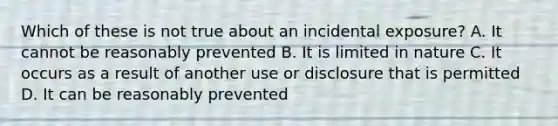 Which of these is not true about an incidental exposure? A. It cannot be reasonably prevented B. It is limited in nature C. It occurs as a result of another use or disclosure that is permitted D. It can be reasonably prevented