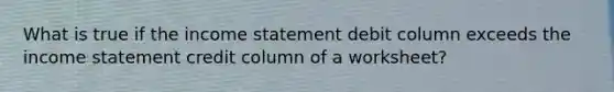 What is true if the income statement debit column exceeds the income statement credit column of a worksheet?