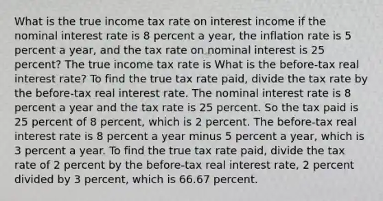 What is the true income tax rate on interest income if the nominal interest rate is 8 percent a​ year, the inflation rate is 5 percent a​ year, and the tax rate on nominal interest is 25​ percent? The true income tax rate is What is the​ before-tax real interest​ rate? To find the true tax rate​ paid, divide the tax rate by the​ before-tax real interest rate. The nominal interest rate is 8 percent a year and the tax rate is 25 percent. So the tax paid is 25 percent of 8​ percent, which is 2 percent. The​ before-tax real interest rate is 8 percent a year minus 5 percent a​ year, which is 3 percent a year. To find the true tax rate​ paid, divide the tax rate of 2 percent by the​ before-tax real interest​ rate, 2 percent divided by 3​ percent, which is 66.67 percent.