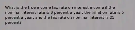 What is the true income tax rate on interest income if the nominal interest rate is 8 percent a​ year, the inflation rate is 5 percent a​ year, and the tax rate on nominal interest is 25​ percent?