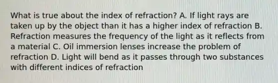 What is true about the index of refraction? A. If light rays are taken up by the object than it has a higher index of refraction B. Refraction measures the frequency of the light as it reflects from a material C. Oil immersion lenses increase the problem of refraction D. Light will bend as it passes through two substances with different indices of refraction