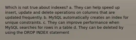 Which is not true about indexes? a. They can help speed up insert, update and delete operations on columns that are updated frequently. b. MySQL automatically creates an index for unique constraints. c. They can improve performance when MySQL searches for rows in a table d. They can be deleted by using the DROP INDEX statement