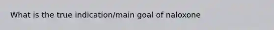 What is the true indication/main goal of naloxone