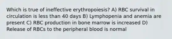 Which is true of ineffective erythropoiesis? A) RBC survival in circulation is less than 40 days B) Lymphopenia and anemia are present C) RBC production in bone marrow is increased D) Release of RBCs to the peripheral blood is normal