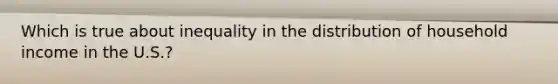 Which is true about inequality in the distribution of household income in the U.S.?