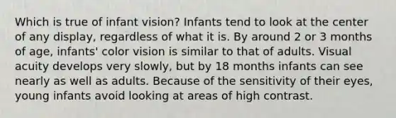 Which is true of infant vision? Infants tend to look at the center of any display, regardless of what it is. By around 2 or 3 months of age, infants' color vision is similar to that of adults. Visual acuity develops very slowly, but by 18 months infants can see nearly as well as adults. Because of the sensitivity of their eyes, young infants avoid looking at areas of high contrast.