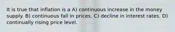 It is true that inflation is a A) continuous increase in the money supply. B) continuous fall in prices. C) decline in interest rates. D) continually rising price level.