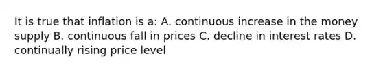 It is true that inflation is a: A. continuous increase in the money supply B. continuous fall in prices C. decline in interest rates D. continually rising price level