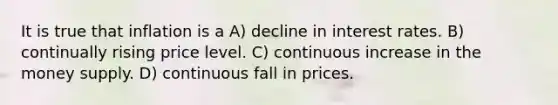 It is true that inflation is a A) decline in interest rates. B) continually rising price level. C) continuous increase in the money supply. D) continuous fall in prices.