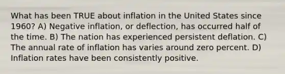 What has been TRUE about inflation in the United States since 1960? A) Negative inflation, or deflection, has occurred half of the time. B) The nation has experienced persistent deflation. C) The annual rate of inflation has varies around zero percent. D) Inflation rates have been consistently positive.