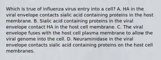 Which is true of influenza virus entry into a cell? A. HA in the viral envelope contacts sialic acid containing proteins in the host membrane. B. Sialic acid containing proteins in the viral envelope contact HA in the host cell membrane. C. The viral envelope fuses with the host cell plasma membrane to allow the viral genome into the cell. D. Neuraminidase in the viral envelope contacts sialic acid containing proteins on the host cell membranes.