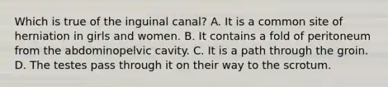 Which is true of the inguinal canal? A. It is a common site of herniation in girls and women. B. It contains a fold of peritoneum from the abdominopelvic cavity. C. It is a path through the groin. D. The testes pass through it on their way to the scrotum.