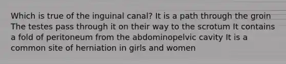 Which is true of the inguinal canal? It is a path through the groin The testes pass through it on their way to the scrotum It contains a fold of peritoneum from the abdominopelvic cavity It is a common site of herniation in girls and women