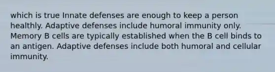 which is true Innate defenses are enough to keep a person healthly. Adaptive defenses include humoral immunity only. Memory B cells are typically established when the B cell binds to an antigen. Adaptive defenses include both humoral and cellular immunity.